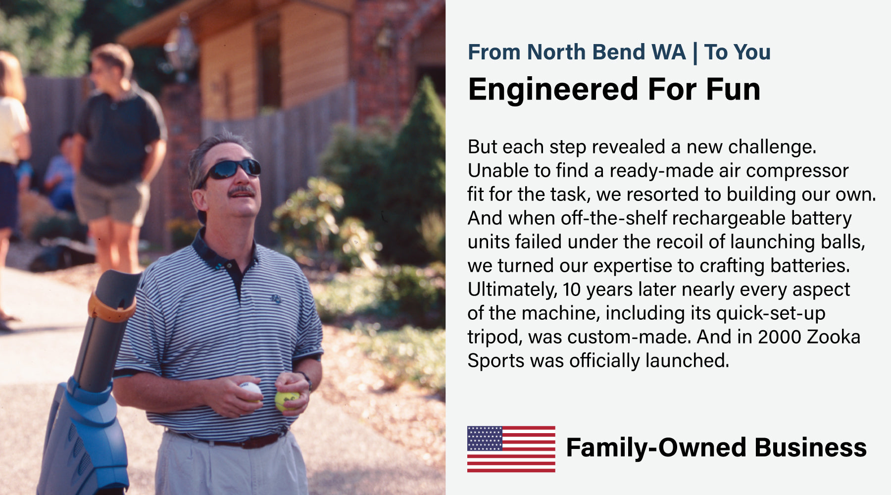 ut each step revealed a new challenge. Unable to find a ready-made air compressor fit for the task, we resorted to building our own. And when off-the-shelf rechargeable battery units failed under the recoil of launching balls, we turned our expertise to crafting batteries. Ultimately, 10 years later nearly every aspect of the machine, including its quick-set-up tripod, was custom-made. And in 2000 Zooka Sports was officially launched.