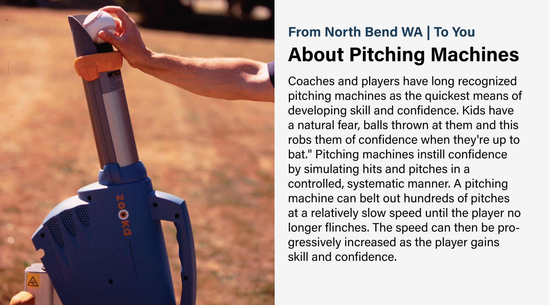 Coaches and players have long recognized pitching machines as the quickest means of developing skill and confidence. Kids have a natural fear, balls thrown at them and this robs them of confidence when they're up to bat." Pitching machines instill confidence by simulating hits and pitches in a controlled, systematic manner. A pitching machine can belt out hundreds of pitches at a relatively slow speed until the player no longer flinches. The speed can then be progressively increased as the player gains skil