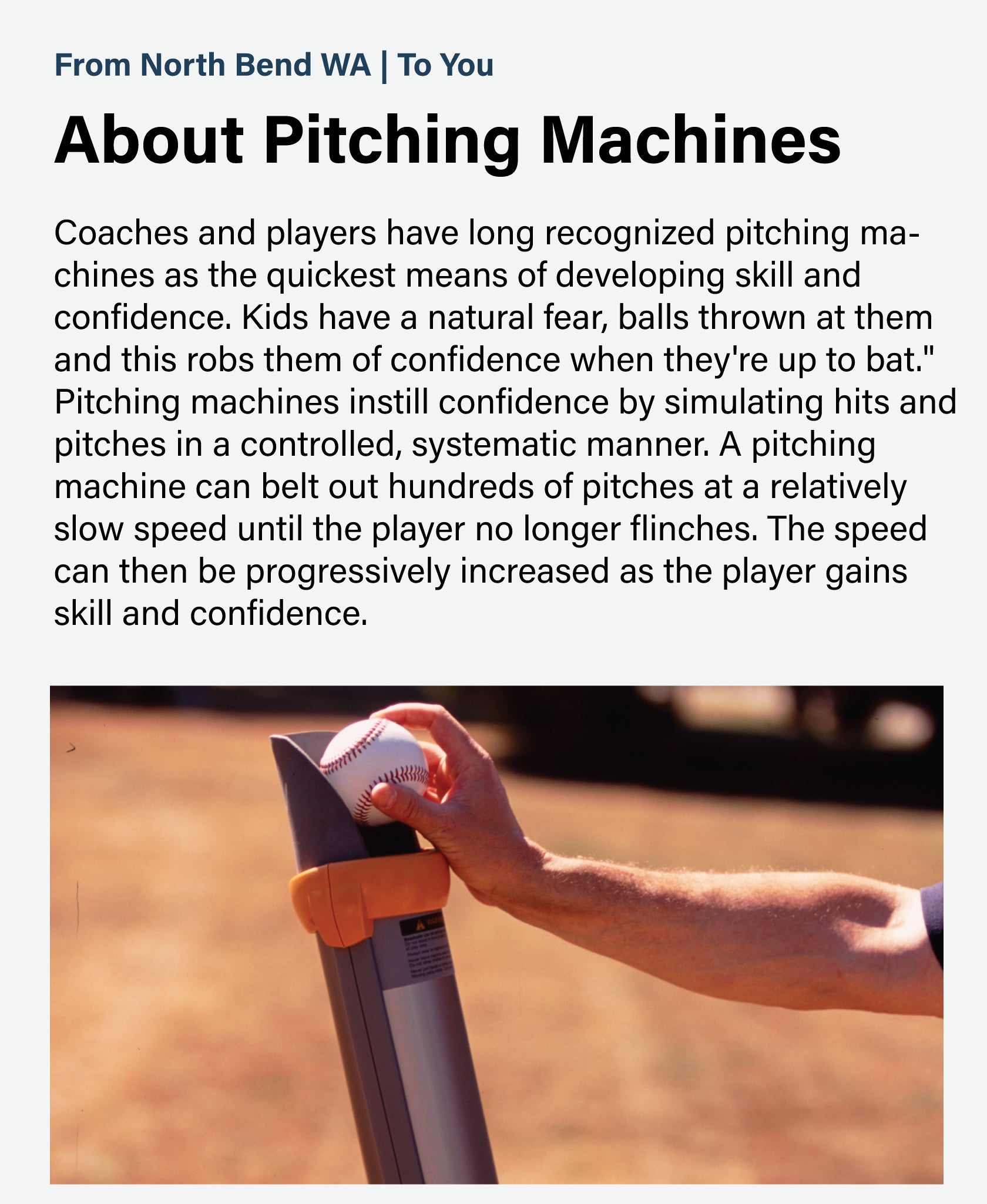 Coaches and players have long recognized pitching machines as the quickest means of developing skill and confidence. Kids have a natural fear, balls thrown at them and this robs them of confidence when they're up to bat." Pitching machines instill confidence by simulating hits and pitches in a controlled, systematic manner. A pitching machine can belt out hundreds of pitches at a relatively slow speed until the player no longer flinches. The speed can then be progressively increased as the player gains skil