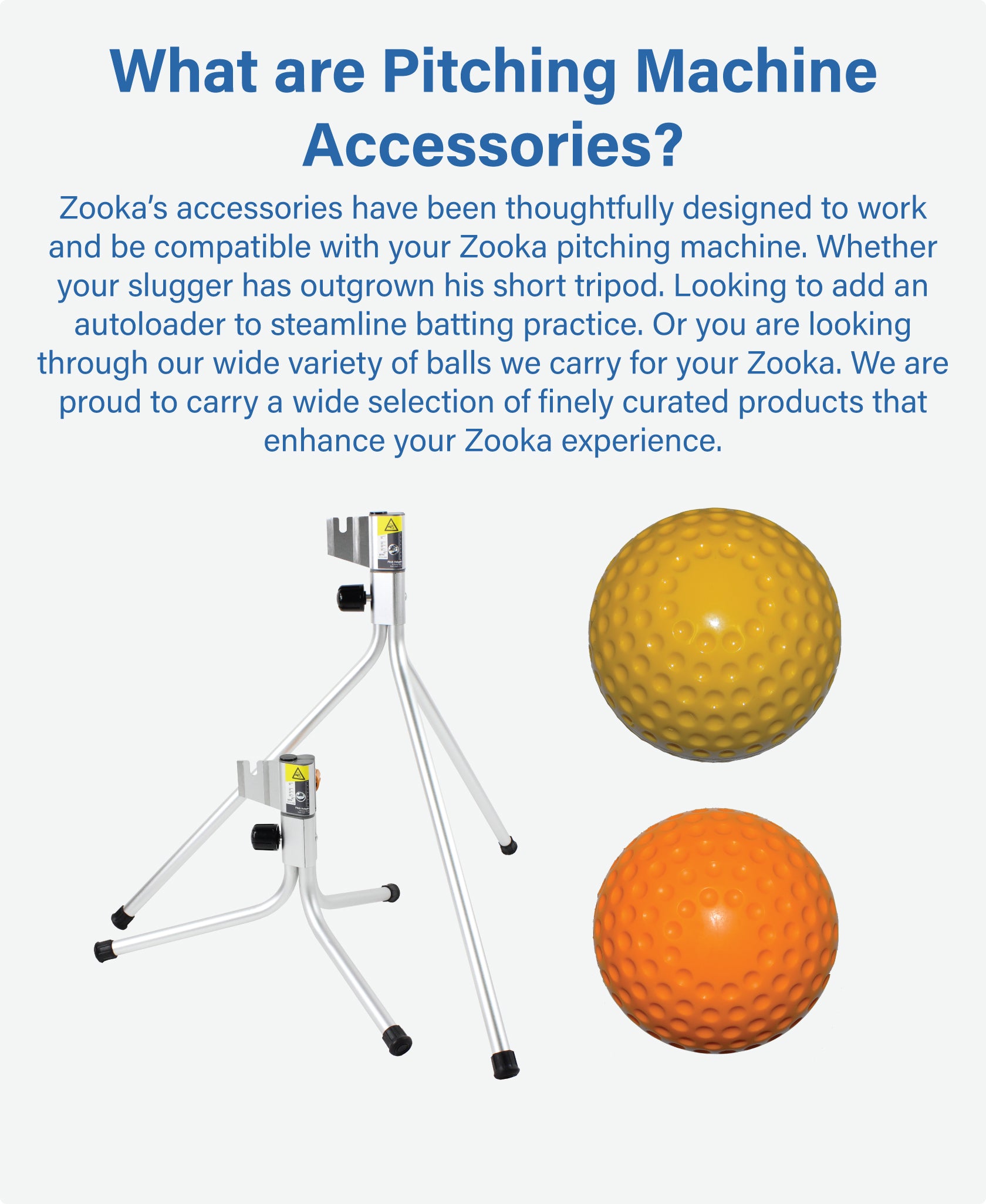 Zooka’s accessories have been thoughtfully designed to work and be compatible with your  Zooka pitching machine. Whether your slugger has outgrown his short tripod. Looking to add an autoloader to steamline batting practice. Or you are looking through our wide variety of balls we carry for your Zooka. We are proud to carry a wide selection of finely curated products that only enhance your Zooka experience. 